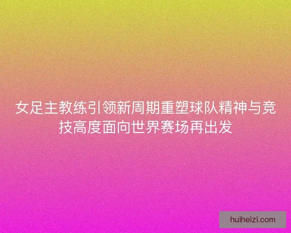 女足主教练引领新周期重塑球队精神与竞技高度面向世界赛场再出发 女足主教练引领新周期重塑球队精神与竞技高度面向世界赛场再出发