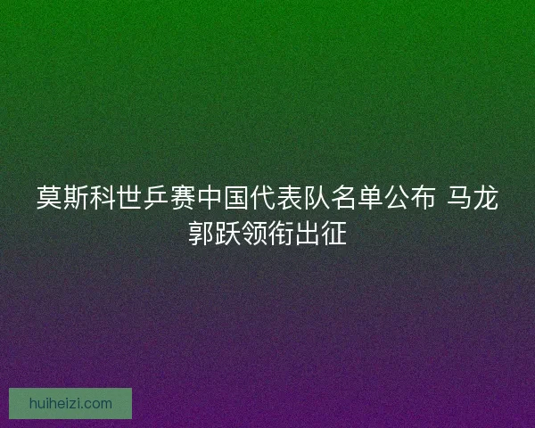 莫斯科世乒赛中国代表队名单公布 马龙郭跃领衔出征
